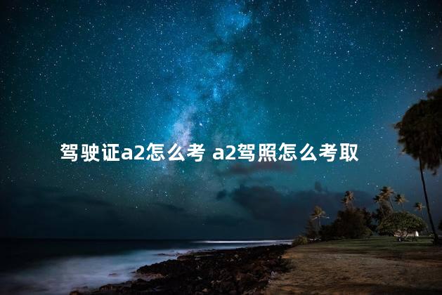 驾驶证a2怎么考 a2驾照怎么考取